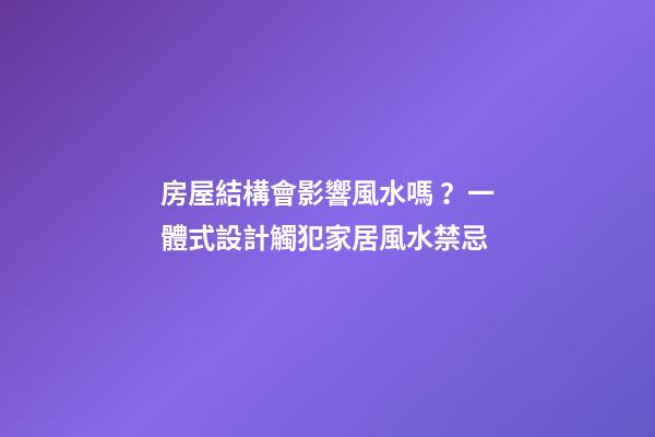 房屋結構會影響風水嗎？一體式設計觸犯家居風水禁忌
